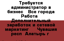 Требуется администратор в бизнес - Все города Работа » Дополнительный заработок и сетевой маркетинг   . Чувашия респ.,Алатырь г.